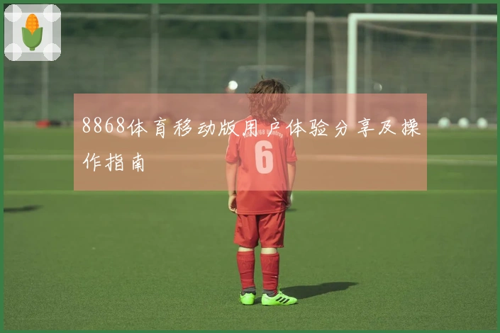8868体育移动版用户体验分享及操作指南